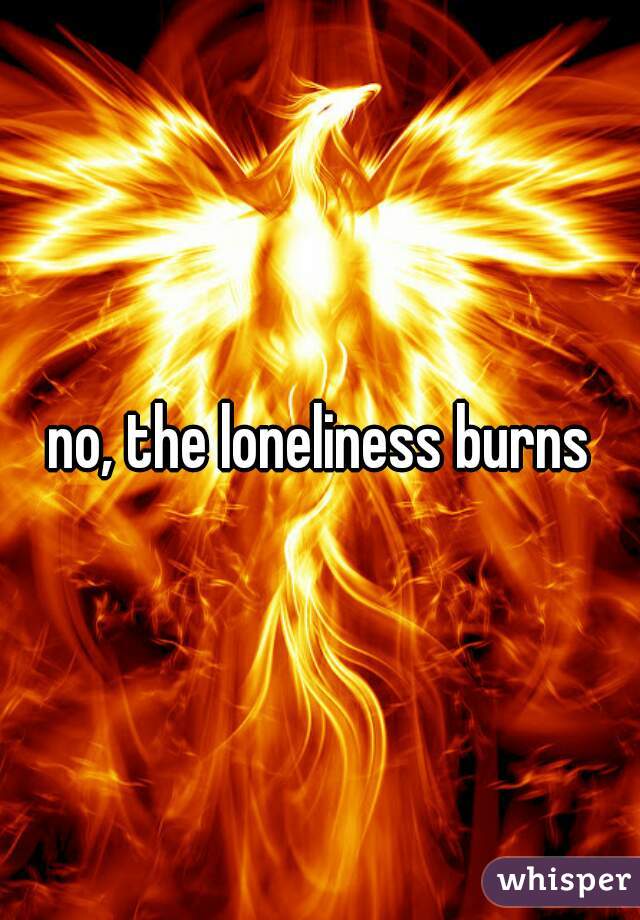 no, the loneliness burns