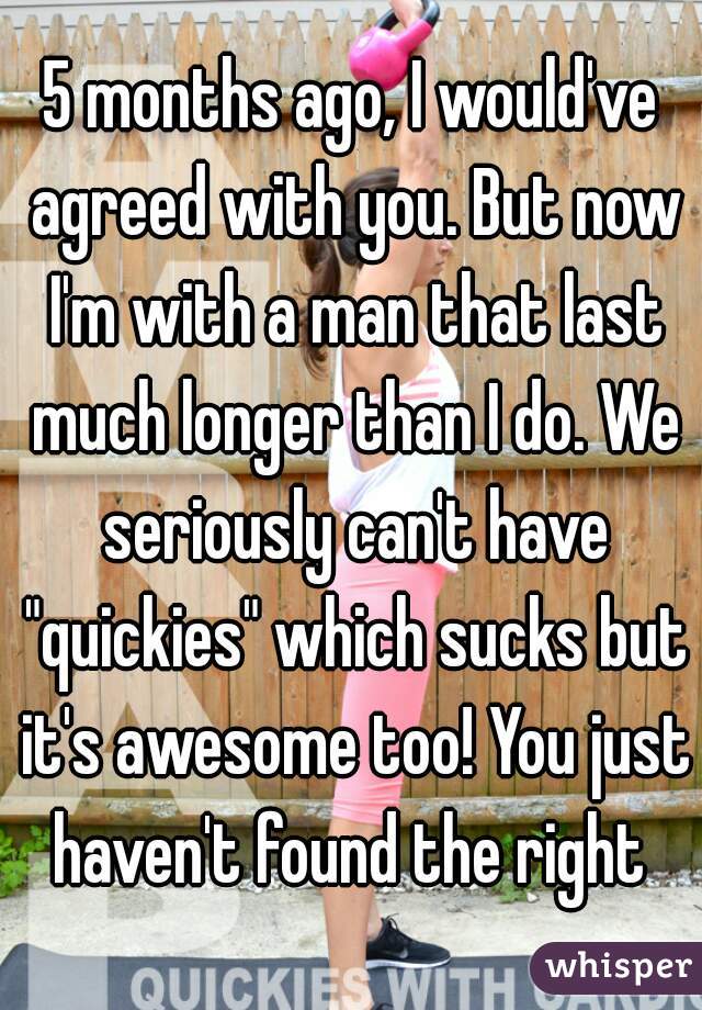 5 months ago, I would've agreed with you. But now I'm with a man that last much longer than I do. We seriously can't have "quickies" which sucks but it's awesome too! You just haven't found the right 