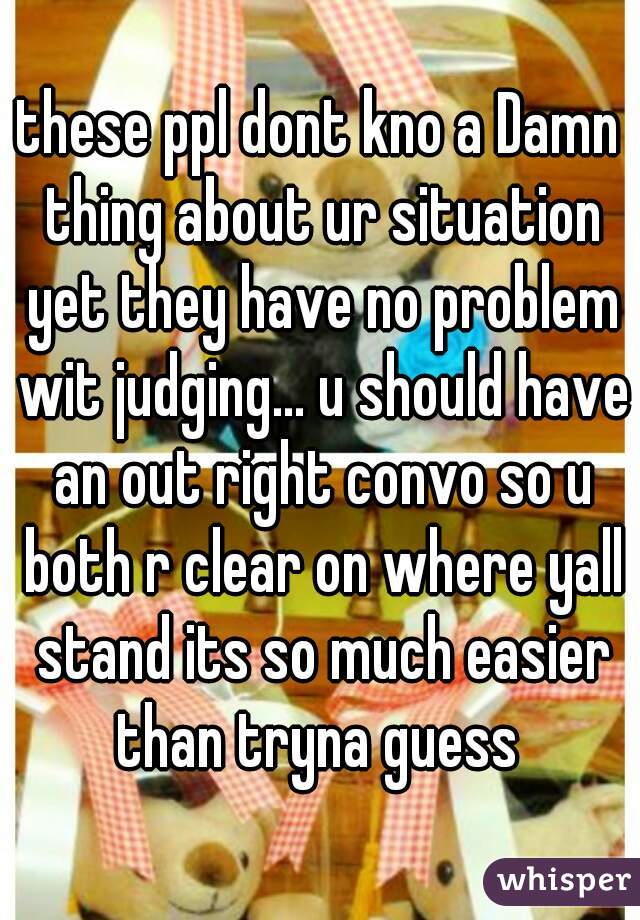 these ppl dont kno a Damn thing about ur situation yet they have no problem wit judging... u should have an out right convo so u both r clear on where yall stand its so much easier than tryna guess 