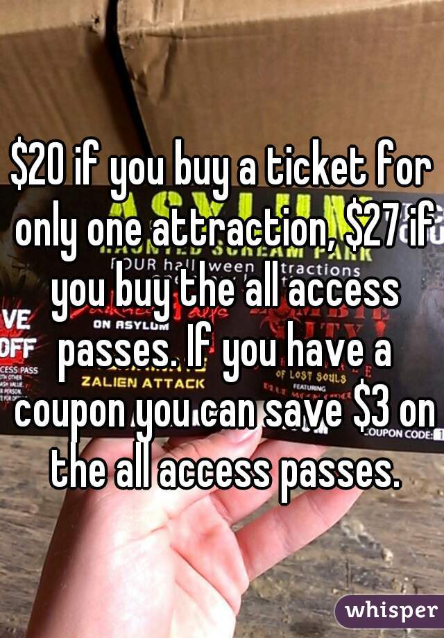 $20 if you buy a ticket for only one attraction, $27 if you buy the all access passes. If you have a coupon you can save $3 on the all access passes.