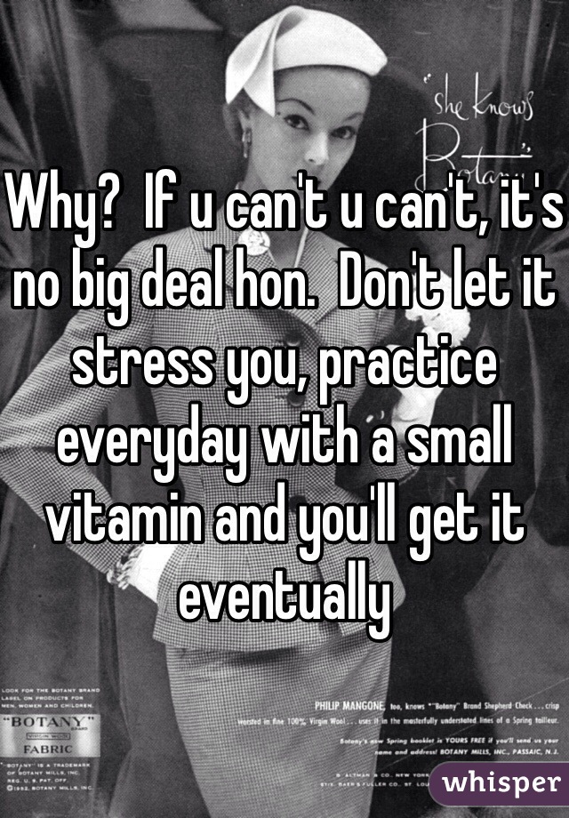 Why?  If u can't u can't, it's no big deal hon.  Don't let it stress you, practice everyday with a small vitamin and you'll get it eventually 