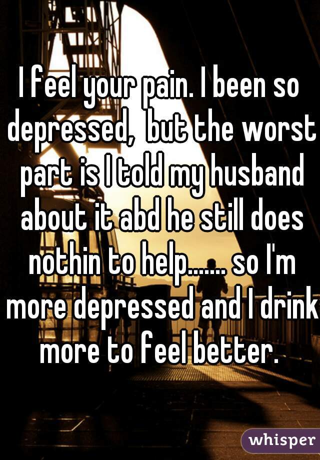 I feel your pain. I been so depressed,  but the worst part is I told my husband about it abd he still does nothin to help....... so I'm more depressed and I drink more to feel better. 