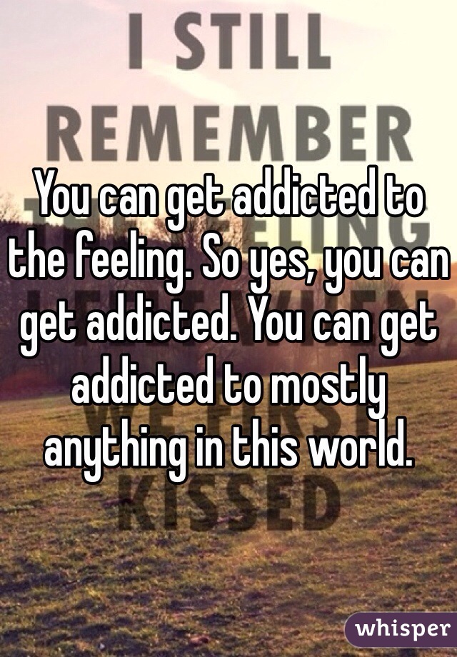 You can get addicted to the feeling. So yes, you can get addicted. You can get addicted to mostly anything in this world. 