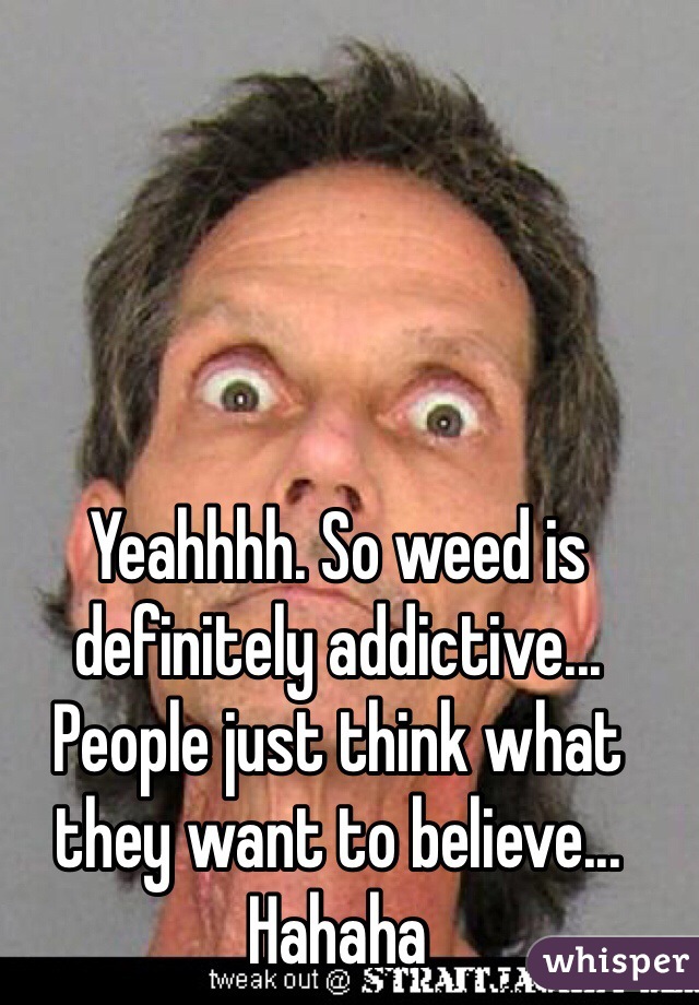 Yeahhhh. So weed is definitely addictive... People just think what they want to believe... Hahaha