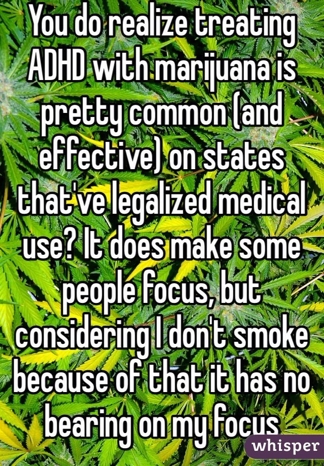You do realize treating ADHD with marijuana is pretty common (and effective) on states that've legalized medical use? It does make some people focus, but considering I don't smoke because of that it has no bearing on my focus