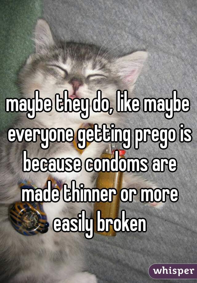 maybe they do, like maybe everyone getting prego is because condoms are made thinner or more easily broken