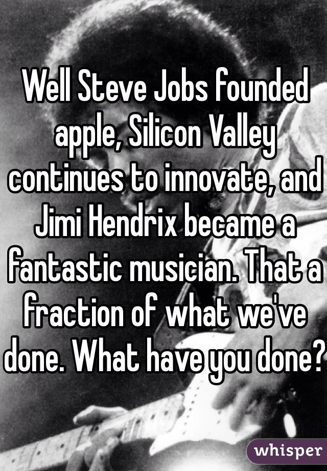 Well Steve Jobs founded apple, Silicon Valley continues to innovate, and Jimi Hendrix became a fantastic musician. That a fraction of what we've done. What have you done?