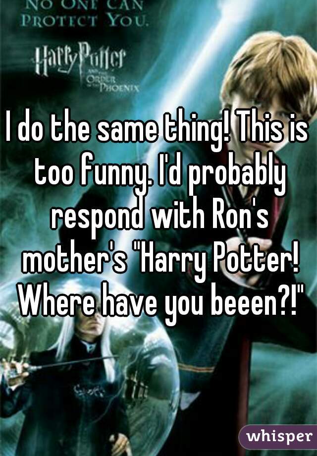 I do the same thing! This is too funny. I'd probably respond with Ron's mother's "Harry Potter! Where have you beeen?!"