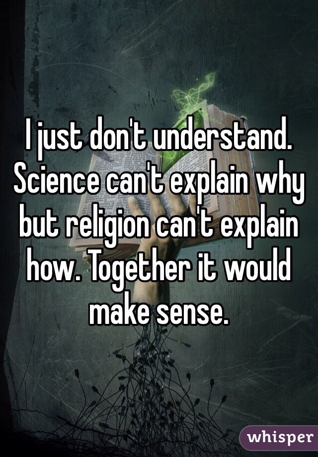 I just don't understand. Science can't explain why but religion can't explain how. Together it would make sense.