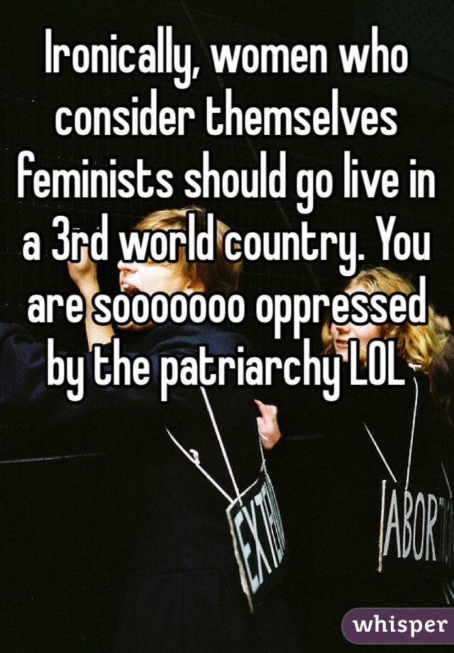 Ironically, women who consider themselves feminists should go live in a 3rd world country. You are sooooooo oppressed by the patriarchy LOL 