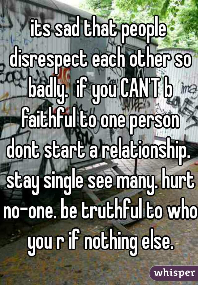 its sad that people disrespect each other so badly.  if you CAN'T b faithful to one person dont start a relationship.  stay single see many. hurt no-one. be truthful to who you r if nothing else.