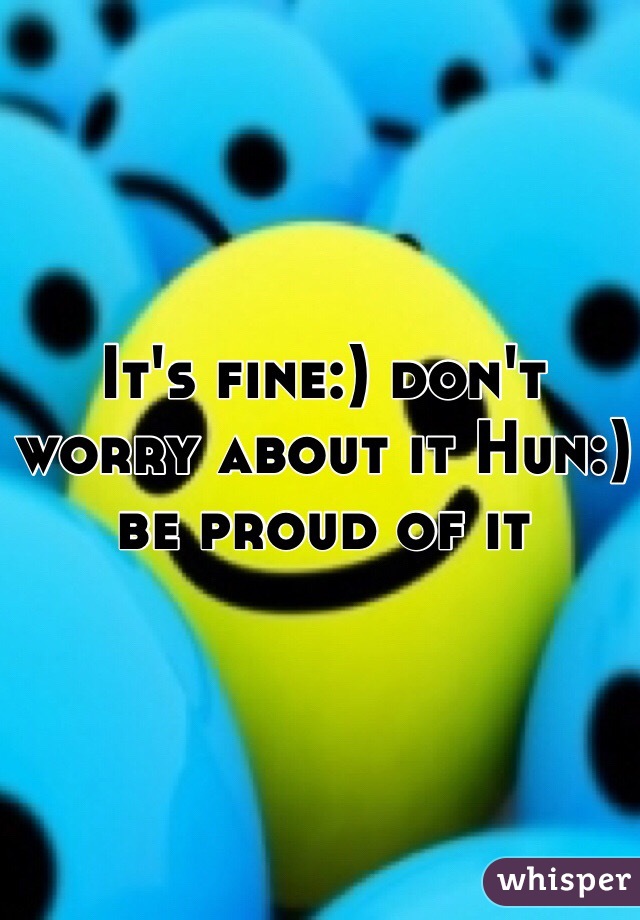 It's fine:) don't worry about it Hun:) be proud of it