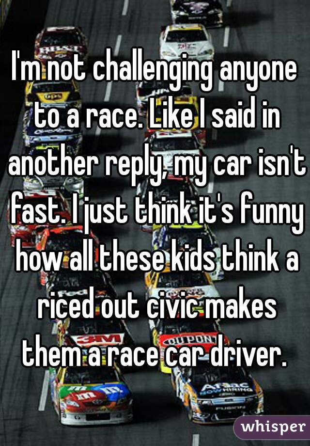 I'm not challenging anyone to a race. Like I said in another reply, my car isn't fast. I just think it's funny how all these kids think a riced out civic makes them a race car driver. 