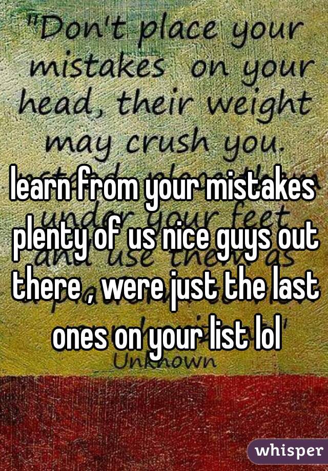 learn from your mistakes plenty of us nice guys out there , were just the last ones on your list lol
