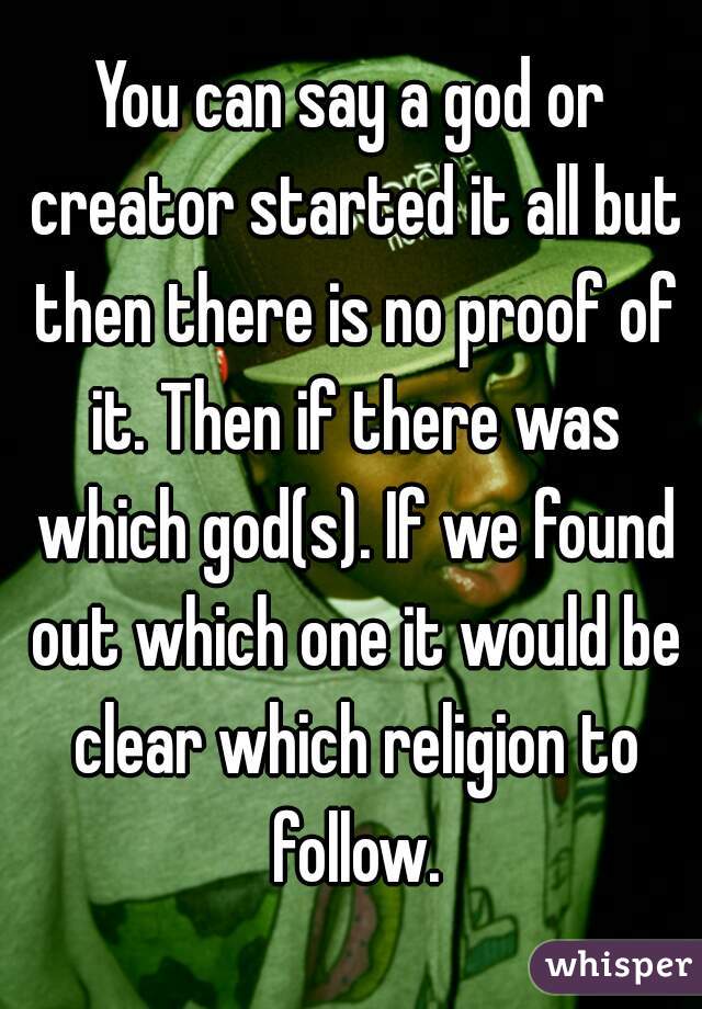 You can say a god or creator started it all but then there is no proof of it. Then if there was which god(s). If we found out which one it would be clear which religion to follow.