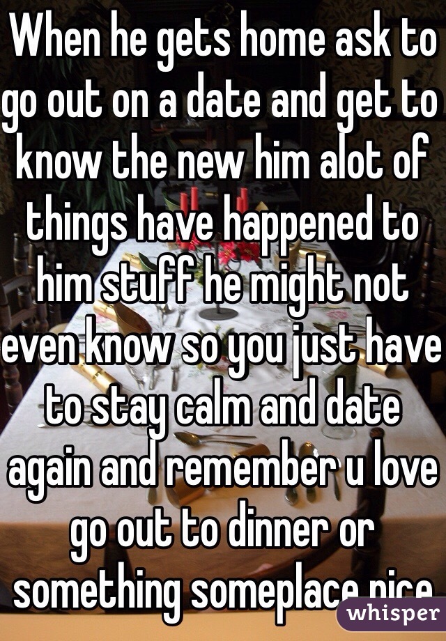 When he gets home ask to go out on a date and get to know the new him alot of things have happened to him stuff he might not even know so you just have to stay calm and date again and remember u love go out to dinner or something someplace nice 