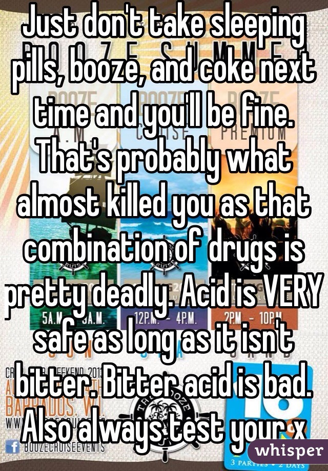 Just don't take sleeping pills, booze, and coke next time and you'll be fine. That's probably what almost killed you as that combination of drugs is pretty deadly. Acid is VERY safe as long as it isn't bitter. Bitter acid is bad. Also always test your x 