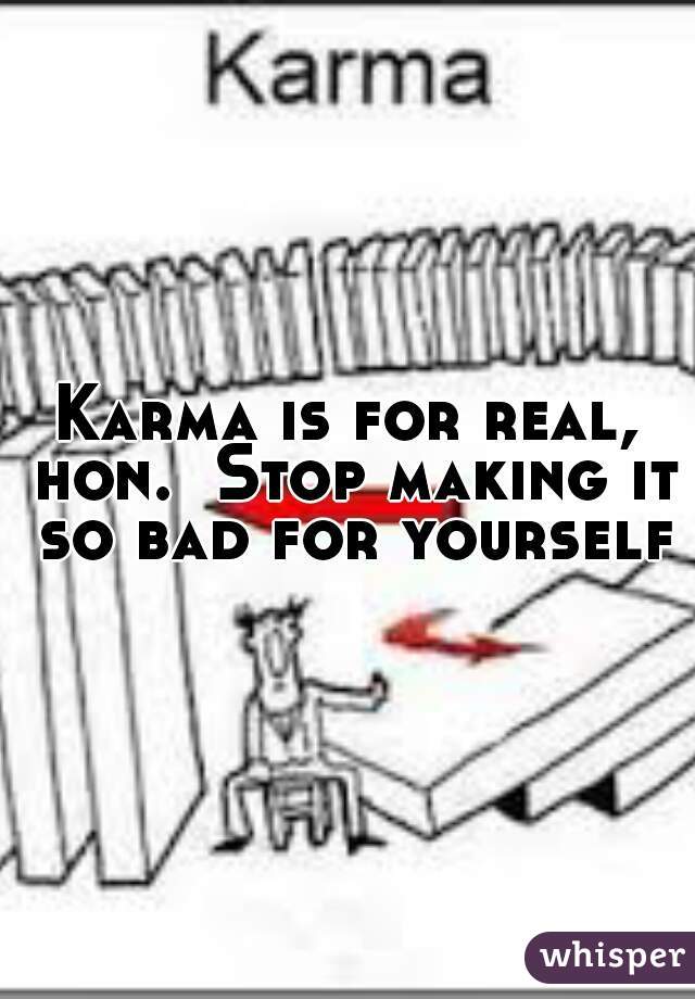 Karma is for real, hon.  Stop making it so bad for yourself