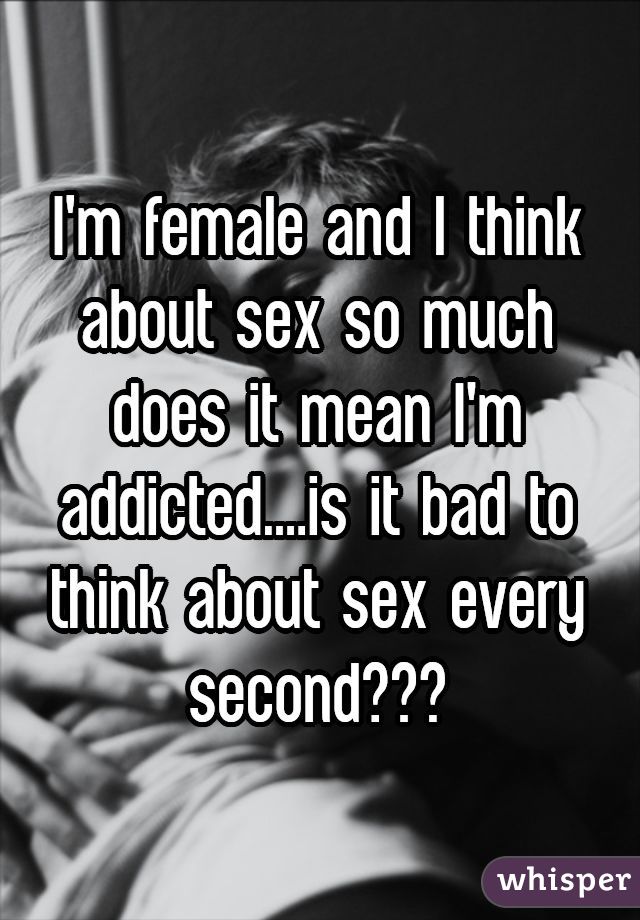 I'm female and I think about sex so much does it mean I'm addicted....is it bad to think about sex every second???