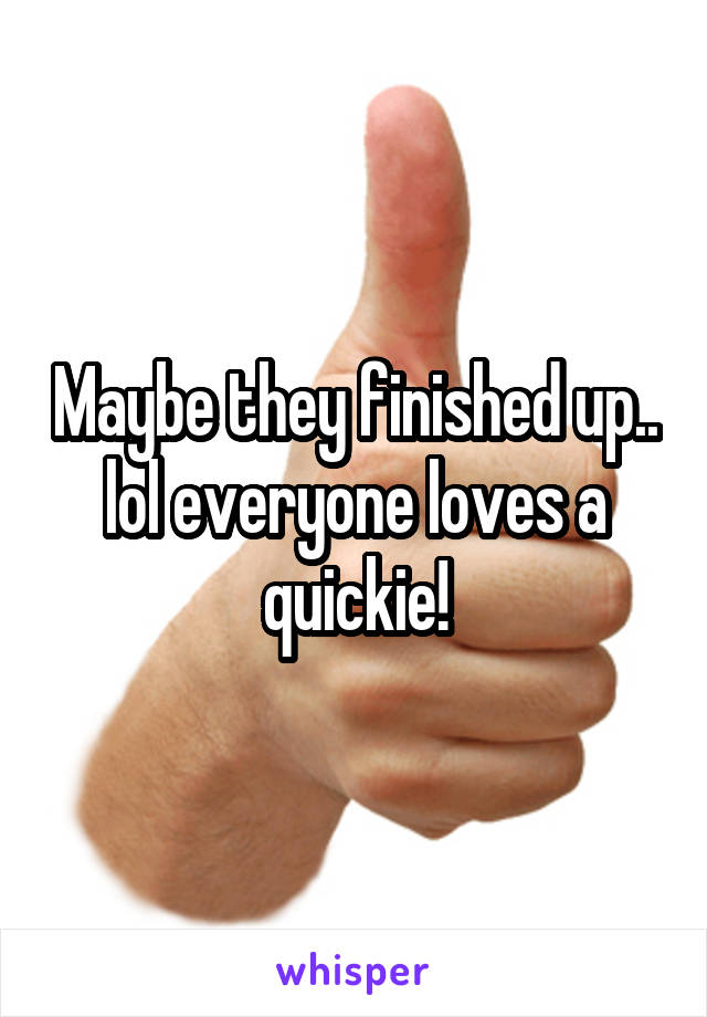 Maybe they finished up.. lol everyone loves a quickie!