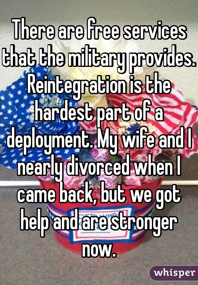 There are free services that the military provides. Reintegration is the hardest part of a deployment. My wife and I nearly divorced when I came back, but we got help and are stronger now.