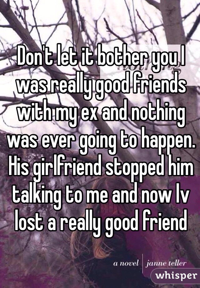 Don't let it bother you I was really good friends with my ex and nothing was ever going to happen. His girlfriend stopped him talking to me and now Iv lost a really good friend 