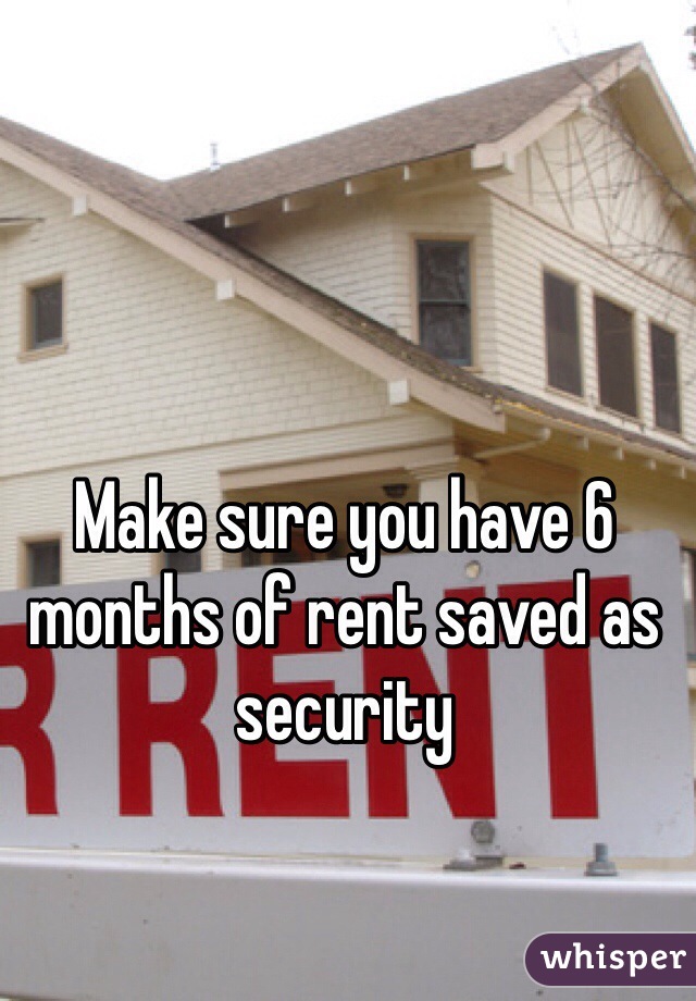 Make sure you have 6 months of rent saved as security 