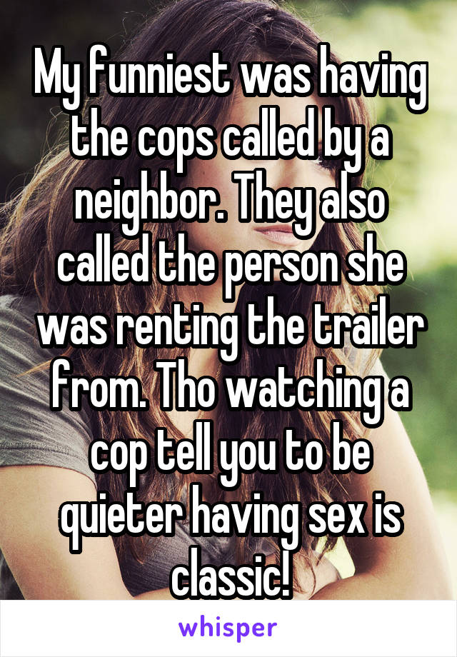 My funniest was having the cops called by a neighbor. They also called the person she was renting the trailer from. Tho watching a cop tell you to be quieter having sex is classic!