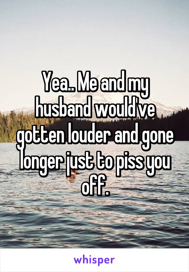 Yea.. Me and my husband would've gotten louder and gone longer just to piss you off.