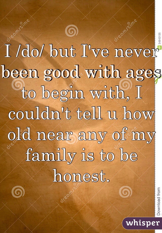 I /do/ but I've never been good with ages to begin with, I couldn't tell u how old near any of my family is to be honest. 