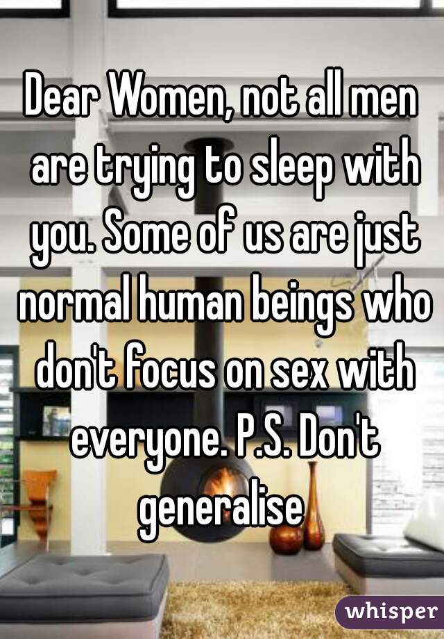 Dear Women, not all men are trying to sleep with you. Some of us are just normal human beings who don't focus on sex with everyone. P.S. Don't generalise 