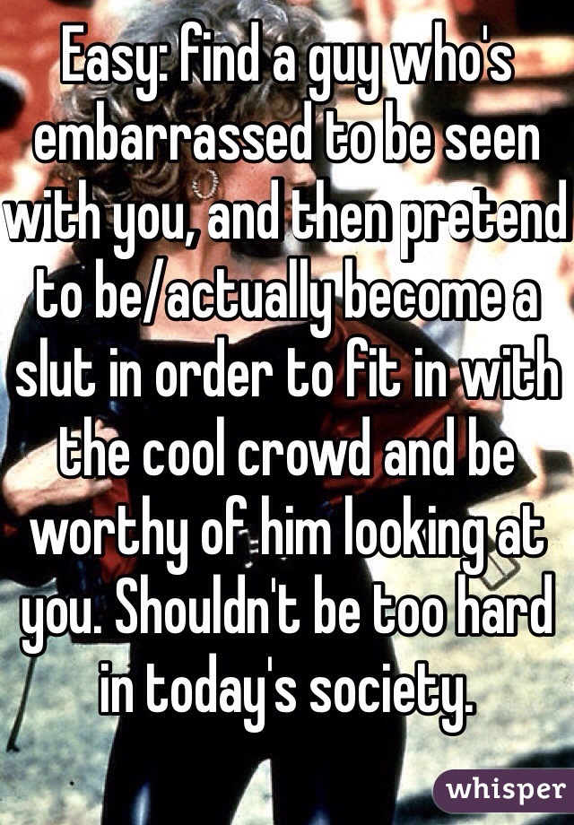 Easy: find a guy who's embarrassed to be seen with you, and then pretend to be/actually become a slut in order to fit in with the cool crowd and be worthy of him looking at you. Shouldn't be too hard in today's society. 