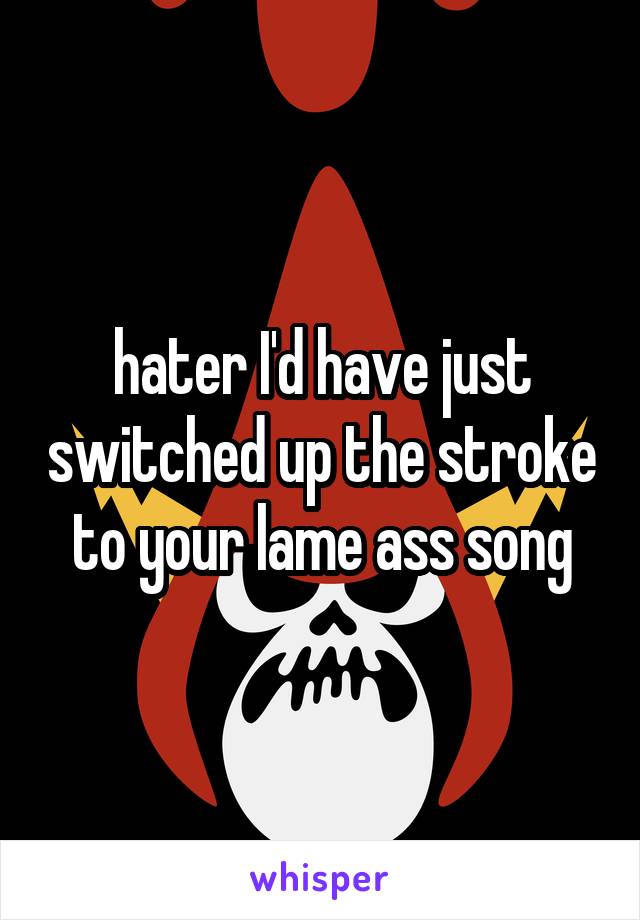 hater I'd have just switched up the stroke to your lame ass song