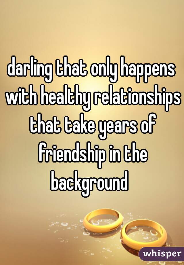 darling that only happens with healthy relationships that take years of friendship in the background  
