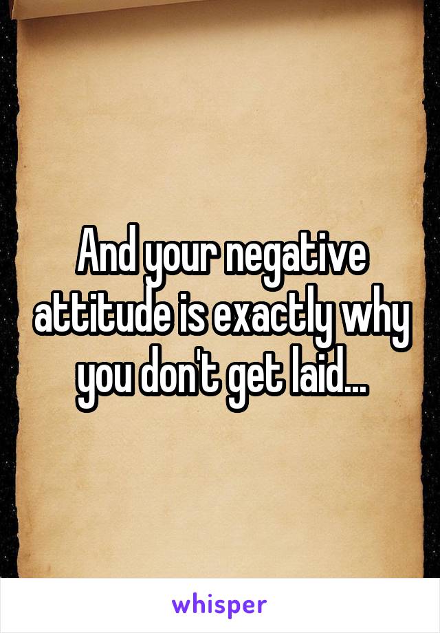 And your negative attitude is exactly why you don't get laid...