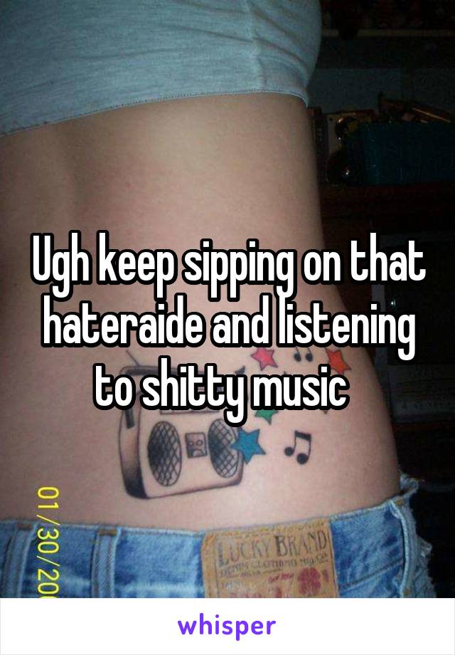 Ugh keep sipping on that hateraide and listening to shitty music  