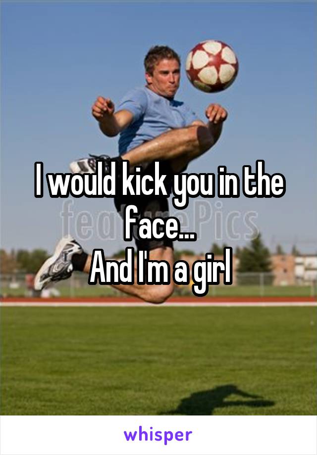 I would kick you in the face...
And I'm a girl