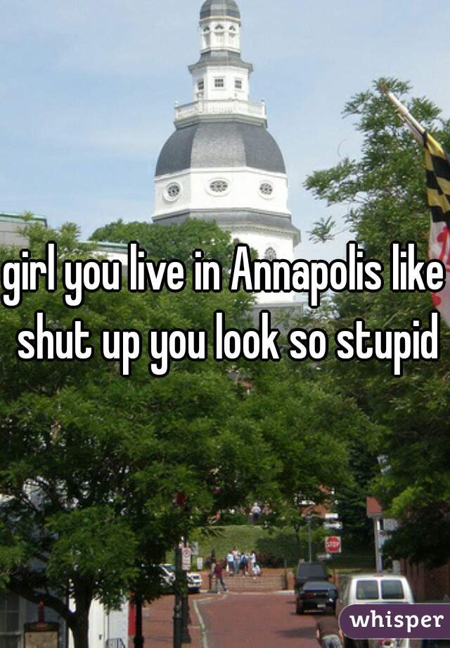 girl you live in Annapolis like shut up you look so stupid