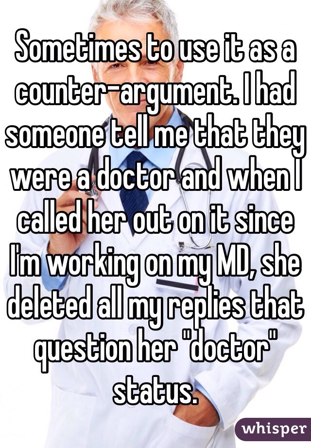 Sometimes to use it as a counter-argument. I had someone tell me that they were a doctor and when I called her out on it since I'm working on my MD, she deleted all my replies that question her "doctor" status.