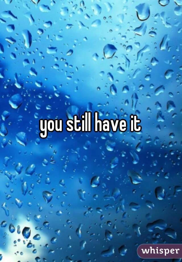 you still have it