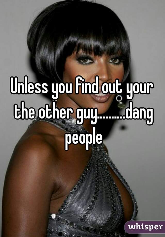 Unless you find out your the other guy..........dang people