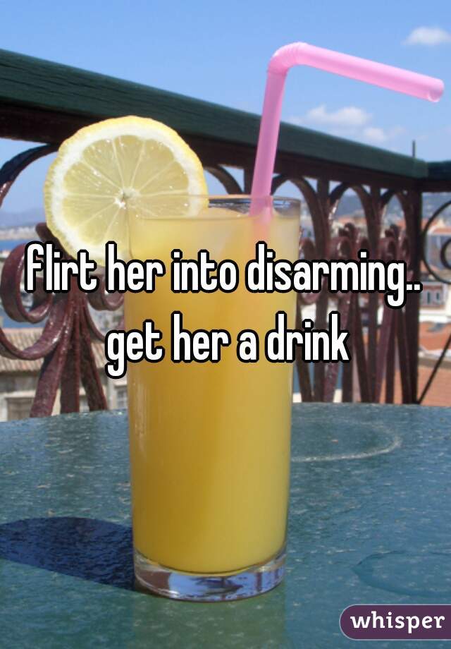 flirt her into disarming.. get her a drink