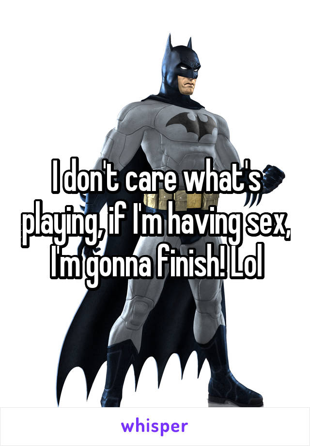 I don't care what's playing, if I'm having sex, I'm gonna finish! Lol