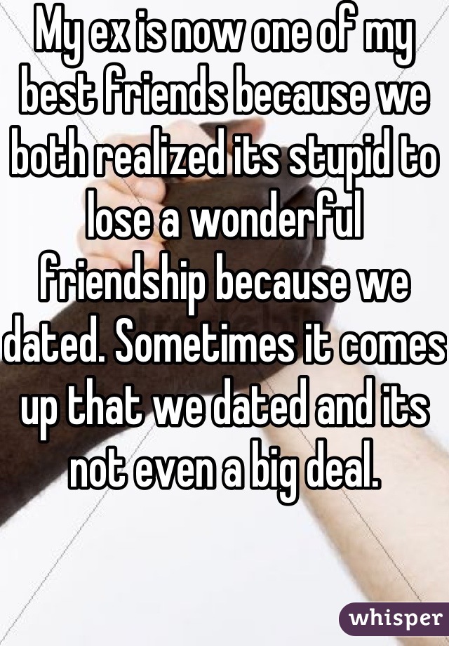 My ex is now one of my best friends because we both realized its stupid to lose a wonderful friendship because we dated. Sometimes it comes up that we dated and its not even a big deal.