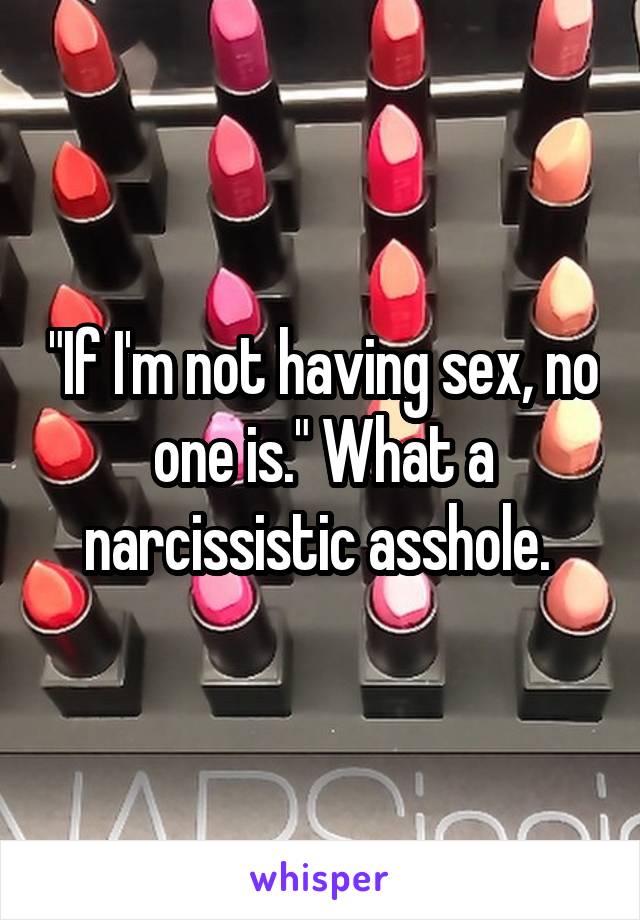 "If I'm not having sex, no one is." What a narcissistic asshole. 