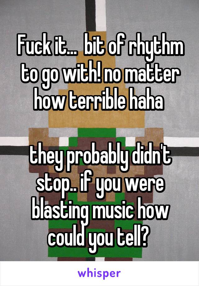 Fuck it...  bit of rhythm to go with! no matter how terrible haha 

they probably didn't stop.. if you were blasting music how could you tell? 