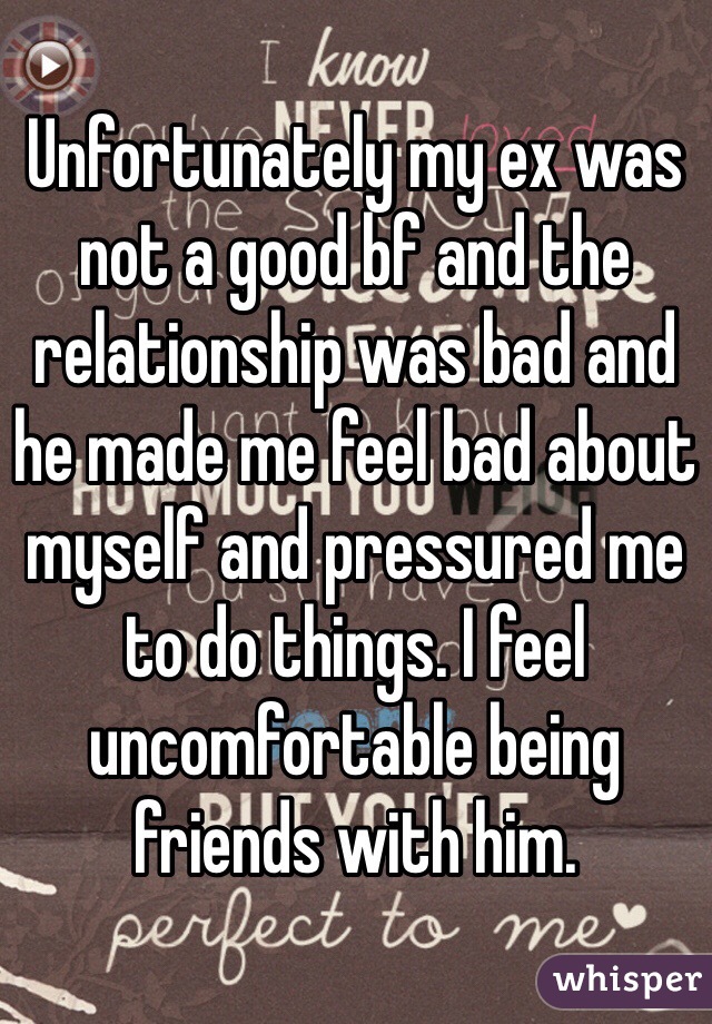 Unfortunately my ex was not a good bf and the relationship was bad and he made me feel bad about myself and pressured me to do things. I feel uncomfortable being friends with him.