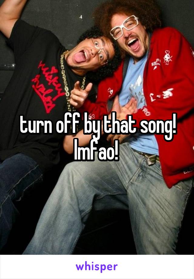 turn off by that song! lmfao! 