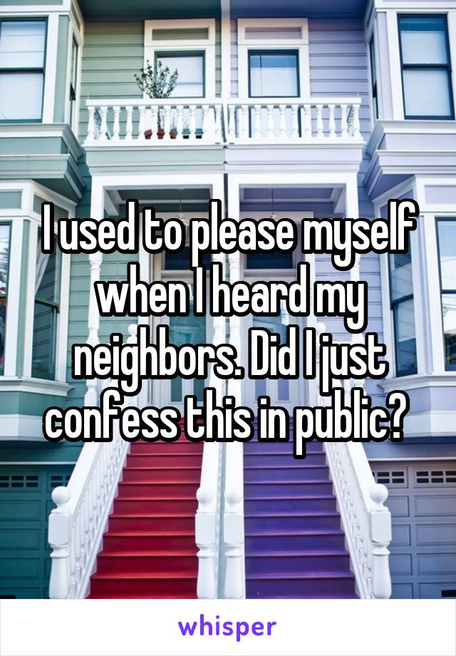 I used to please myself when I heard my neighbors. Did I just confess this in public? 