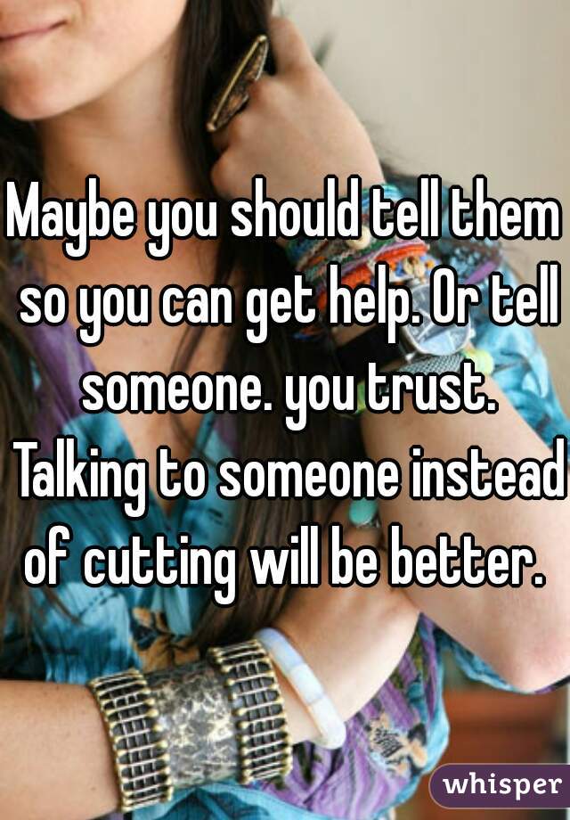 Maybe you should tell them so you can get help. Or tell someone. you trust. Talking to someone instead of cutting will be better. 